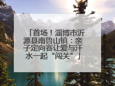 首场！淄博市沂源县南鲁山镇：亲子定向赛让爱与汗水一起“闯关”