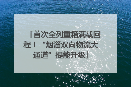 首次全列重箱满载回程！“烟淄双向物流大通道”提能升级
