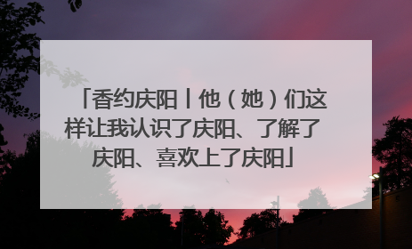 香约庆阳丨他（她）们这样让我认识了庆阳、了解了庆阳、喜欢上了庆阳