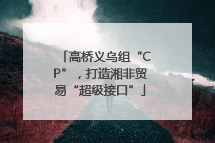 高桥义乌组“CP”，打造湘非贸易“超级接口”