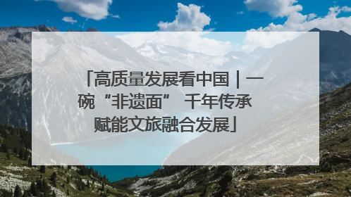 高质量发展看中国｜一碗“非遗面” 千年传承赋能文旅融合发展