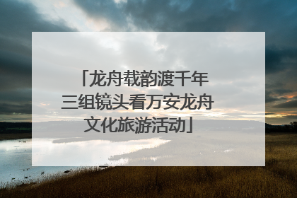 龙舟载韵渡千年 三组镜头看万安龙舟文化旅游活动