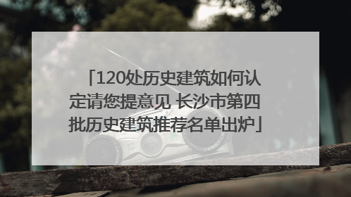 120处历史建筑如何认定请您提意见 长沙市第四批历史建筑推荐名单出炉