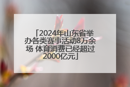 2024年山东省举办各类赛事活动8万余场 体育消费已经超过2000亿元