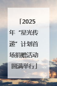 2025年“星光传递”计划首场捐赠活动圆满举行