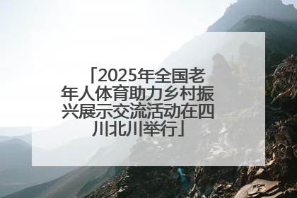 2025年全国老年人体育助力乡村振兴展示交流活动在四川北川举行