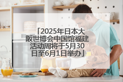 2025年日本大阪世博会中国馆福建活动周将于5月30日至6月1日举办
