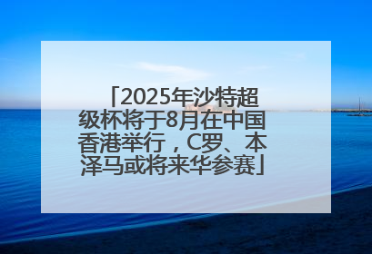 2025年沙特超级杯将于8月在中国香港举行，C罗、本泽马或将来华参赛