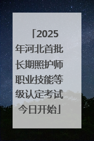 2025年河北首批长期照护师职业技能等级认定考试今日开始