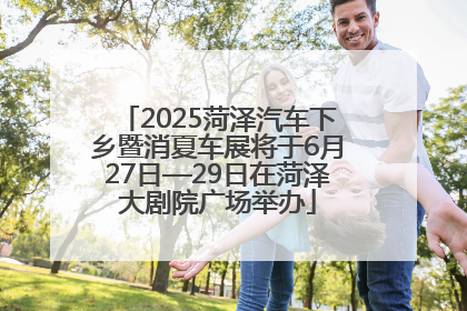 2025菏泽汽车下乡暨消夏车展将于6月27日—29日在菏泽大剧院广场举办