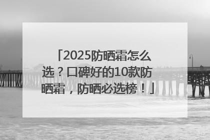 2025防晒霜怎么选？口碑好的10款防晒霜，防晒必选榜！