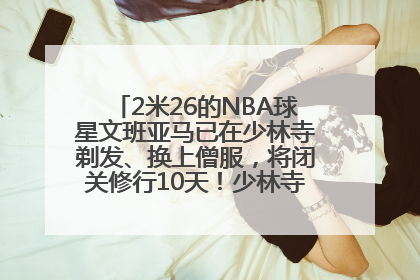2米26的NBA球星文班亚马已在少林寺剃发、换上僧服，将闭关修行10天！少林寺回应：人在寺里