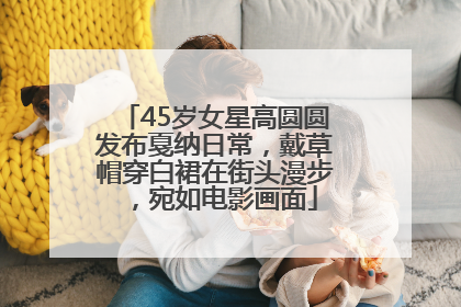 45岁女星高圆圆发布戛纳日常，戴草帽穿白裙在街头漫步，宛如电影画面