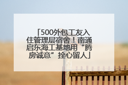 500外包工友入住管理层宿舍！南通启东海工基地用“腾房诚意”拴心留人