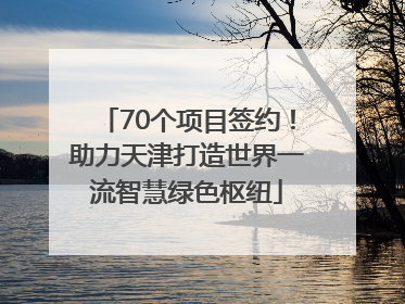 70个项目签约！助力天津打造世界一流智慧绿色枢纽
